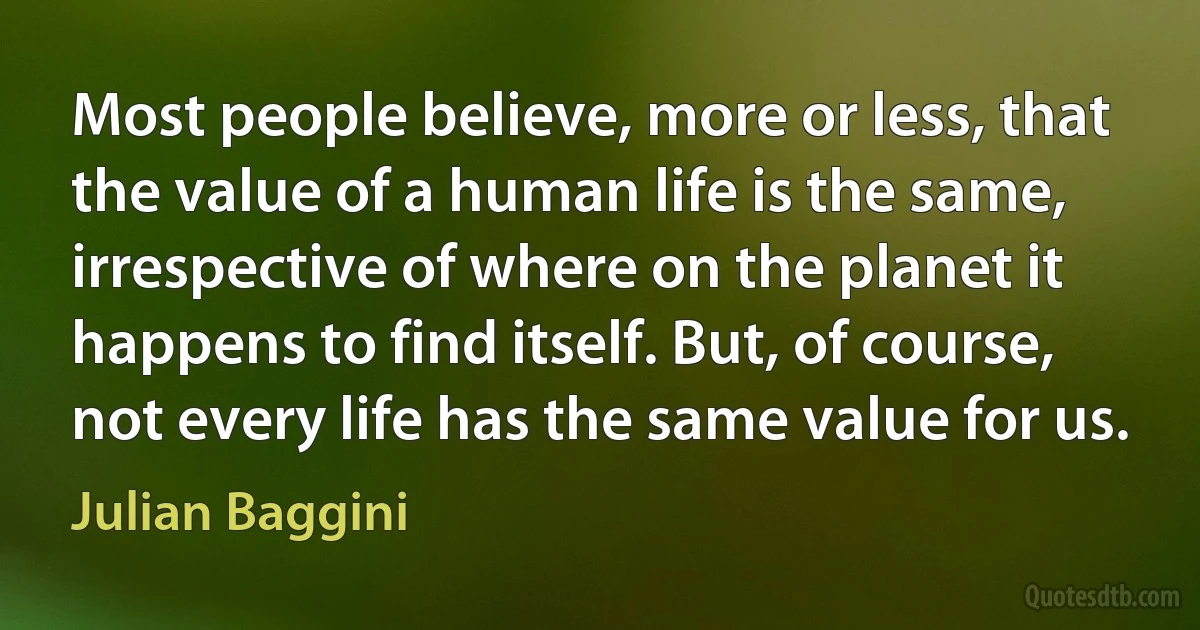 Most people believe, more or less, that the value of a human life is the same, irrespective of where on the planet it happens to find itself. But, of course, not every life has the same value for us. (Julian Baggini)