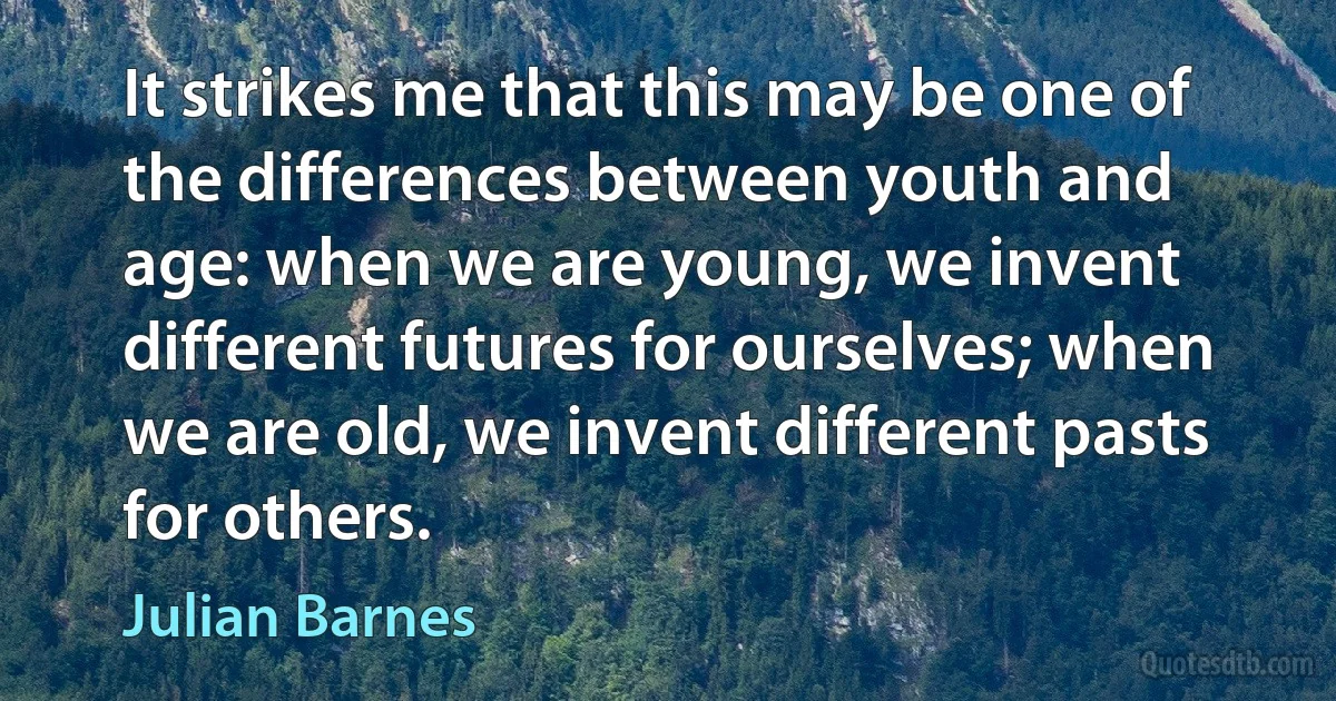 It strikes me that this may be one of the differences between youth and age: when we are young, we invent different futures for ourselves; when we are old, we invent different pasts for others. (Julian Barnes)