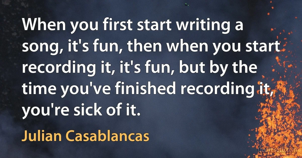 When you first start writing a song, it's fun, then when you start recording it, it's fun, but by the time you've finished recording it, you're sick of it. (Julian Casablancas)