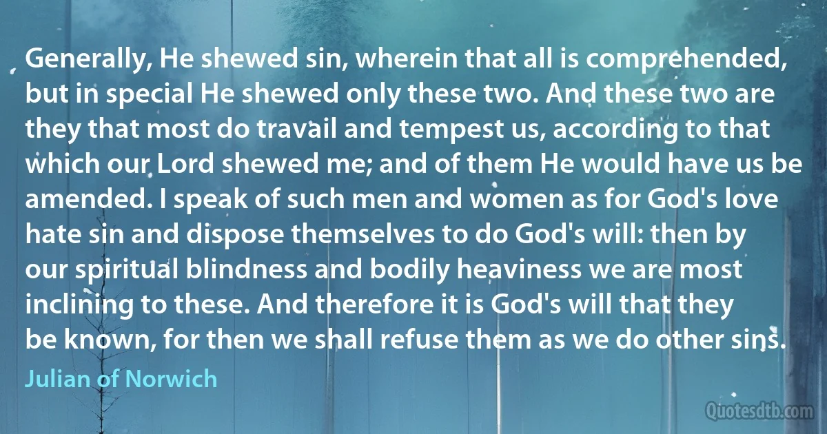 Generally, He shewed sin, wherein that all is comprehended, but in special He shewed only these two. And these two are they that most do travail and tempest us, according to that which our Lord shewed me; and of them He would have us be amended. I speak of such men and women as for God's love hate sin and dispose themselves to do God's will: then by our spiritual blindness and bodily heaviness we are most inclining to these. And therefore it is God's will that they be known, for then we shall refuse them as we do other sins. (Julian of Norwich)