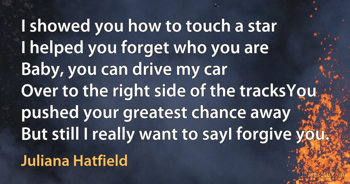 I showed you how to touch a star
I helped you forget who you are
Baby, you can drive my car
Over to the right side of the tracksYou pushed your greatest chance away
But still I really want to sayI forgive you. (Juliana Hatfield)