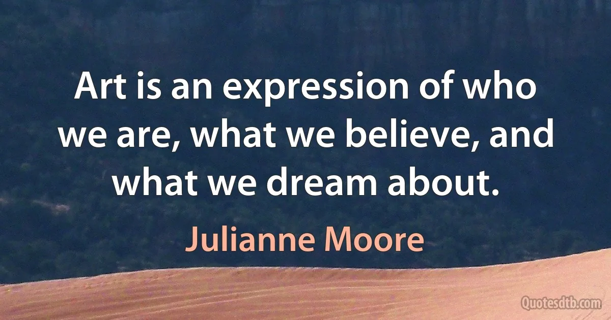 Art is an expression of who we are, what we believe, and what we dream about. (Julianne Moore)