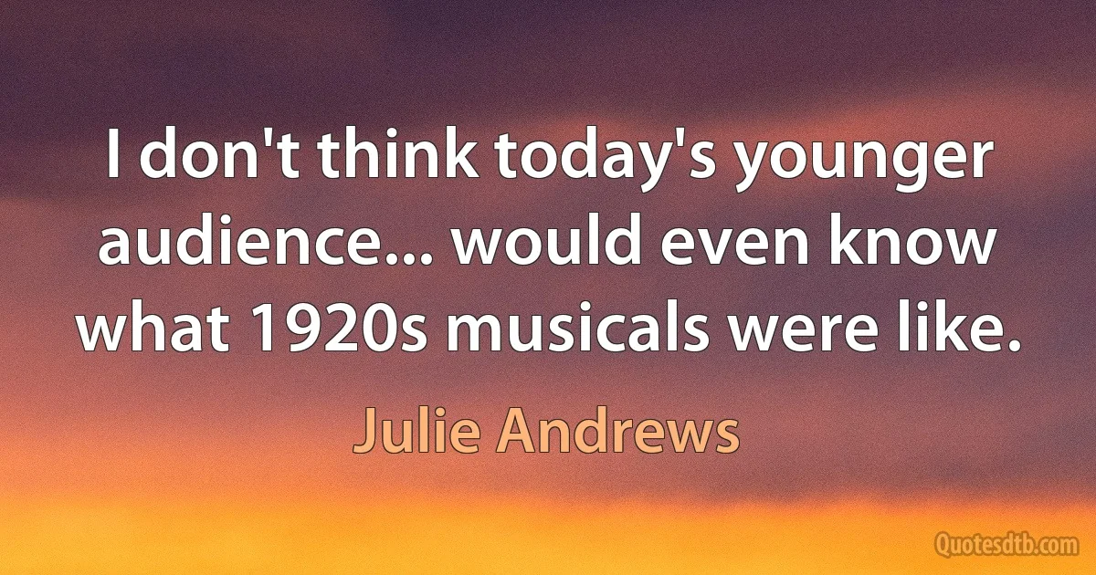 I don't think today's younger audience... would even know what 1920s musicals were like. (Julie Andrews)