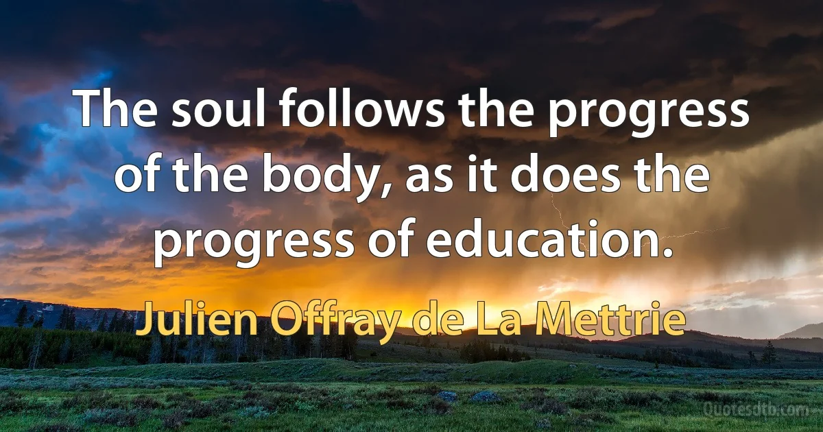 The soul follows the progress of the body, as it does the progress of education. (Julien Offray de La Mettrie)