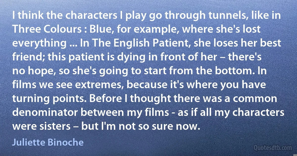 I think the characters I play go through tunnels, like in Three Colours : Blue, for example, where she's lost everything ... In The English Patient, she loses her best friend; this patient is dying in front of her – there's no hope, so she's going to start from the bottom. In films we see extremes, because it's where you have turning points. Before I thought there was a common denominator between my films - as if all my characters were sisters – but I'm not so sure now. (Juliette Binoche)