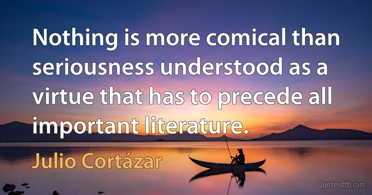 Nothing is more comical than seriousness understood as a virtue that has to precede all important literature. (Julio Cortázar)