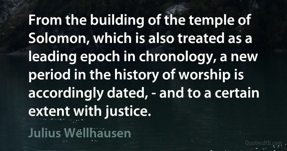 From the building of the temple of Solomon, which is also treated as a leading epoch in chronology, a new period in the history of worship is accordingly dated, - and to a certain extent with justice. (Julius Wellhausen)