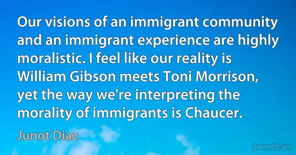 Our visions of an immigrant community and an immigrant experience are highly moralistic. I feel like our reality is William Gibson meets Toni Morrison, yet the way we're interpreting the morality of immigrants is Chaucer. (Junot Diaz)