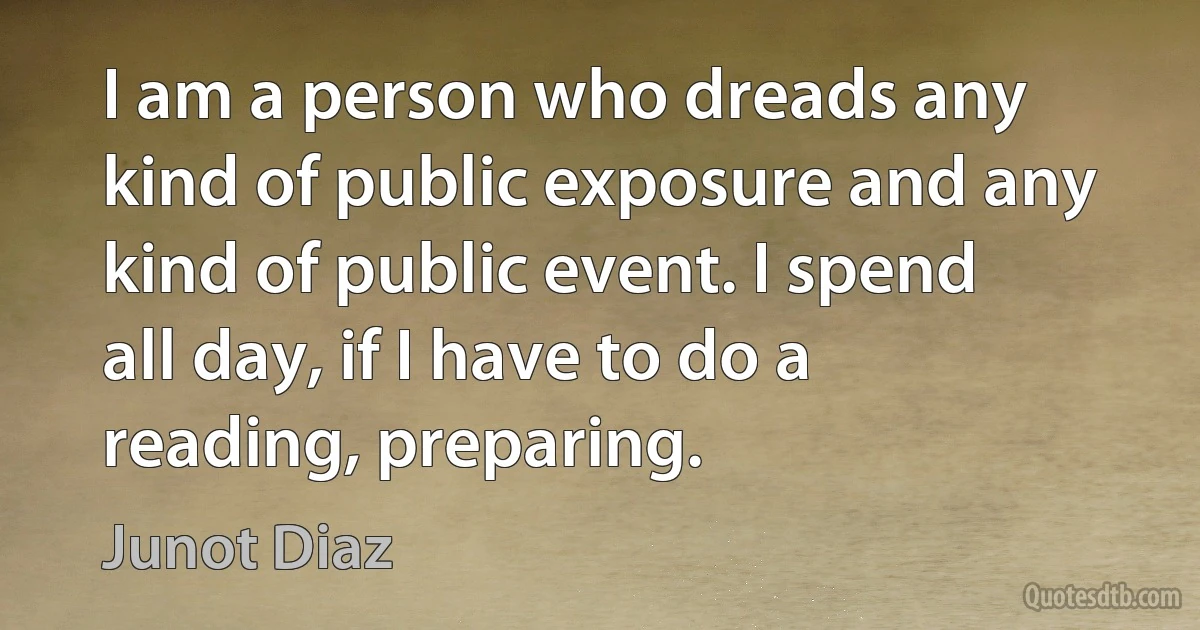 I am a person who dreads any kind of public exposure and any kind of public event. I spend all day, if I have to do a reading, preparing. (Junot Diaz)