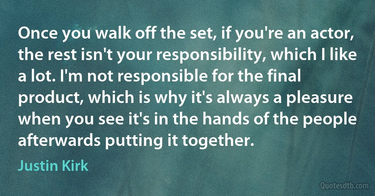 Once you walk off the set, if you're an actor, the rest isn't your responsibility, which I like a lot. I'm not responsible for the final product, which is why it's always a pleasure when you see it's in the hands of the people afterwards putting it together. (Justin Kirk)