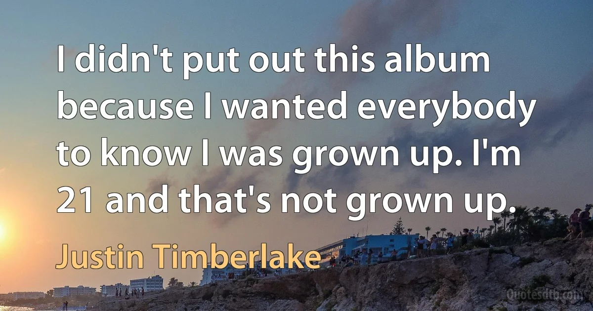 I didn't put out this album because I wanted everybody to know I was grown up. I'm 21 and that's not grown up. (Justin Timberlake)