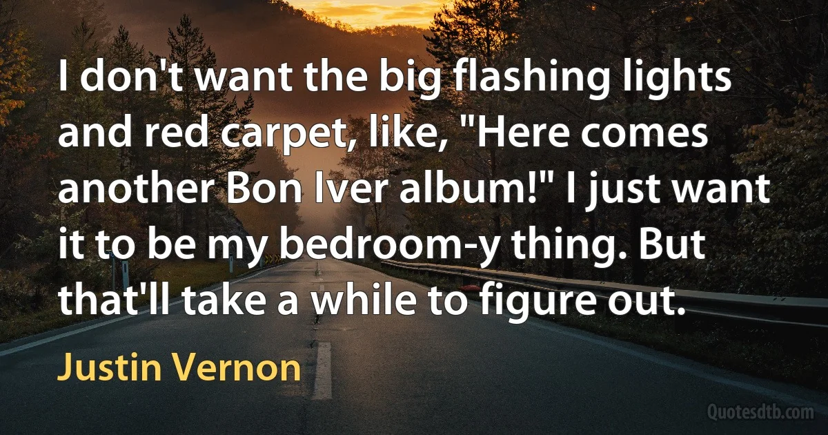 I don't want the big flashing lights and red carpet, like, "Here comes another Bon Iver album!" I just want it to be my bedroom-y thing. But that'll take a while to figure out. (Justin Vernon)