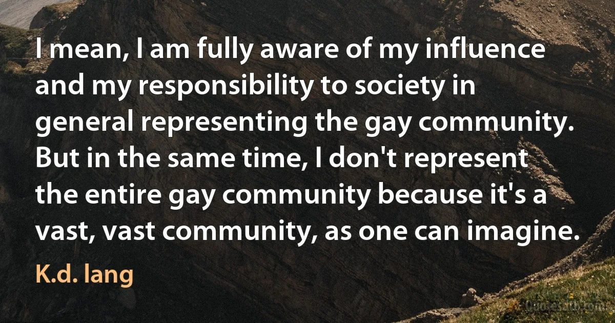 I mean, I am fully aware of my influence and my responsibility to society in general representing the gay community. But in the same time, I don't represent the entire gay community because it's a vast, vast community, as one can imagine. (K.d. lang)