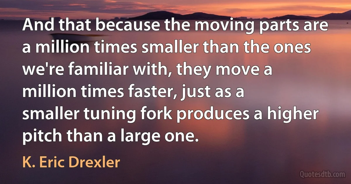 And that because the moving parts are a million times smaller than the ones we're familiar with, they move a million times faster, just as a smaller tuning fork produces a higher pitch than a large one. (K. Eric Drexler)