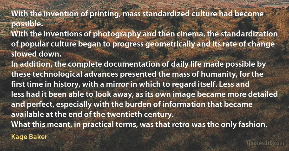 With the invention of printing, mass standardized culture had become possible.
With the inventions of photography and then cinema, the standardization of popular culture began to progress geometrically and its rate of change slowed down.
In addition, the complete documentation of daily life made possible by these technological advances presented the mass of humanity, for the first time in history, with a mirror in which to regard itself. Less and less had it been able to look away, as its own image became more detailed and perfect, especially with the burden of information that became available at the end of the twentieth century.
What this meant, in practical terms, was that retro was the only fashion. (Kage Baker)