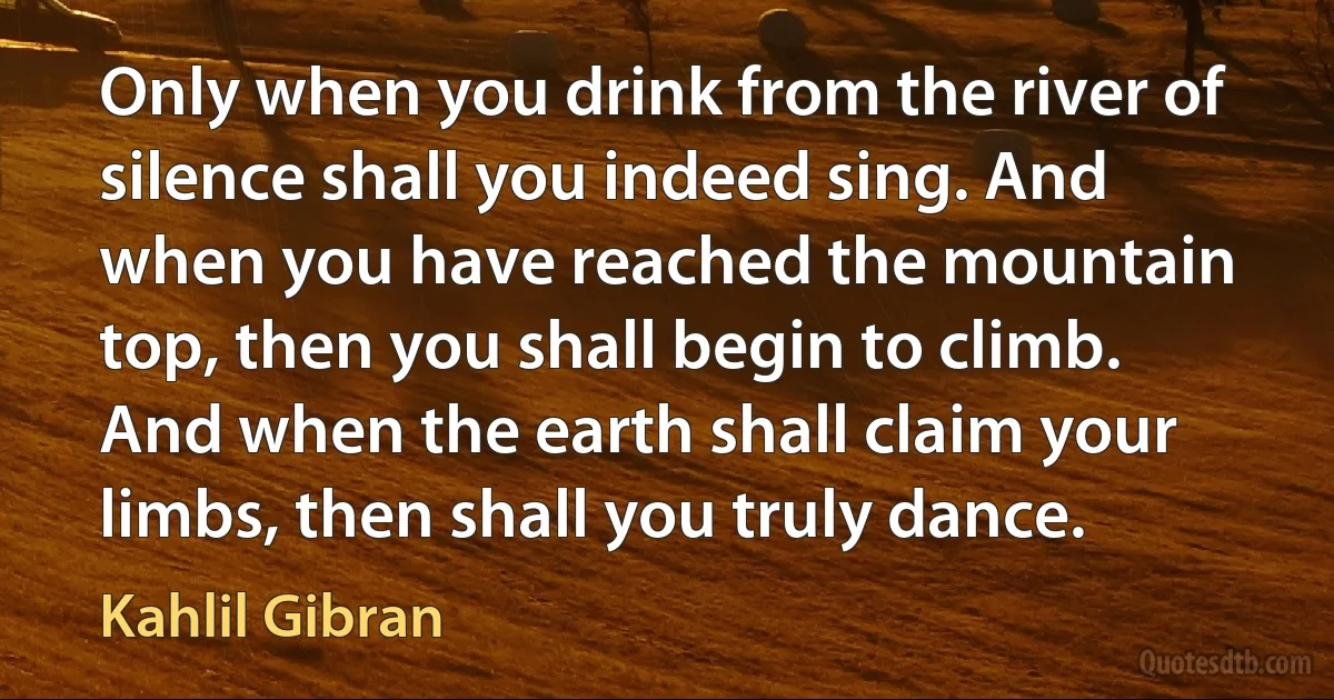 Only when you drink from the river of silence shall you indeed sing. And when you have reached the mountain top, then you shall begin to climb. And when the earth shall claim your limbs, then shall you truly dance. (Kahlil Gibran)