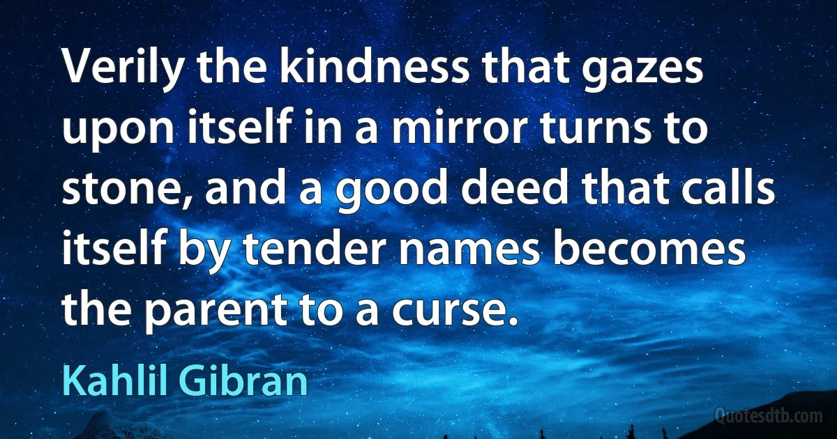 Verily the kindness that gazes upon itself in a mirror turns to stone, and a good deed that calls itself by tender names becomes the parent to a curse. (Kahlil Gibran)