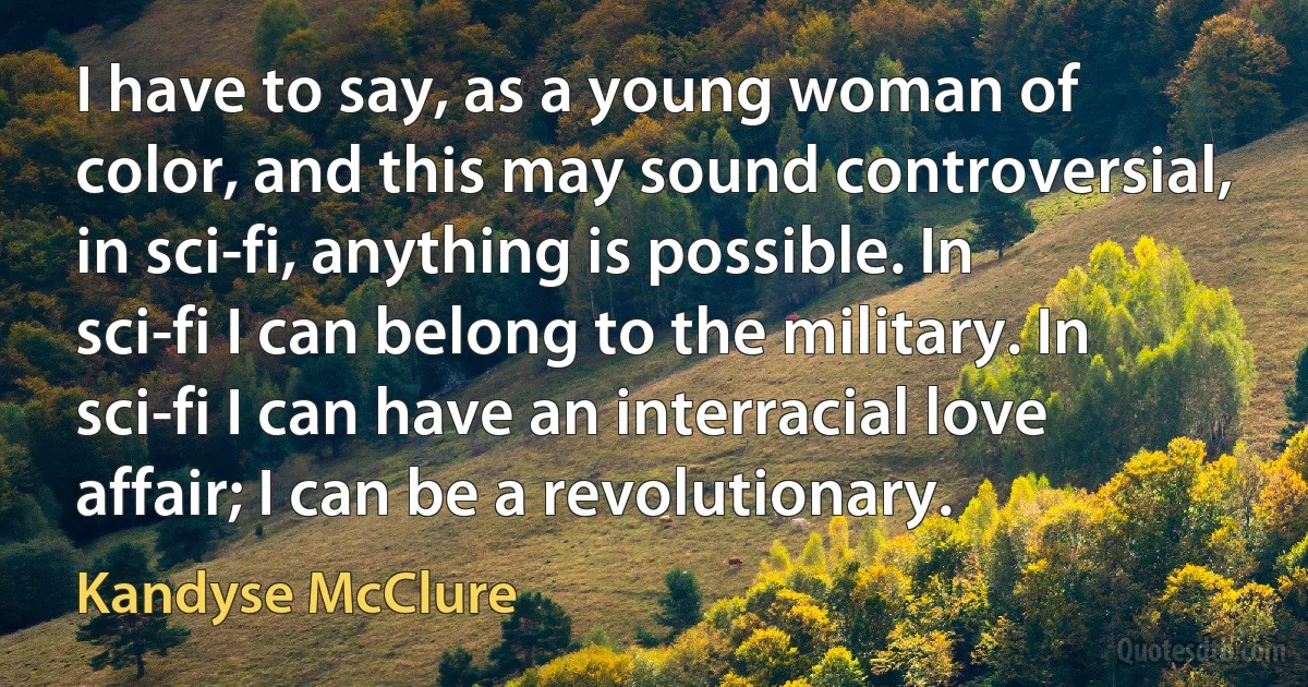 I have to say, as a young woman of color, and this may sound controversial, in sci-fi, anything is possible. In sci-fi I can belong to the military. In sci-fi I can have an interracial love affair; I can be a revolutionary. (Kandyse McClure)