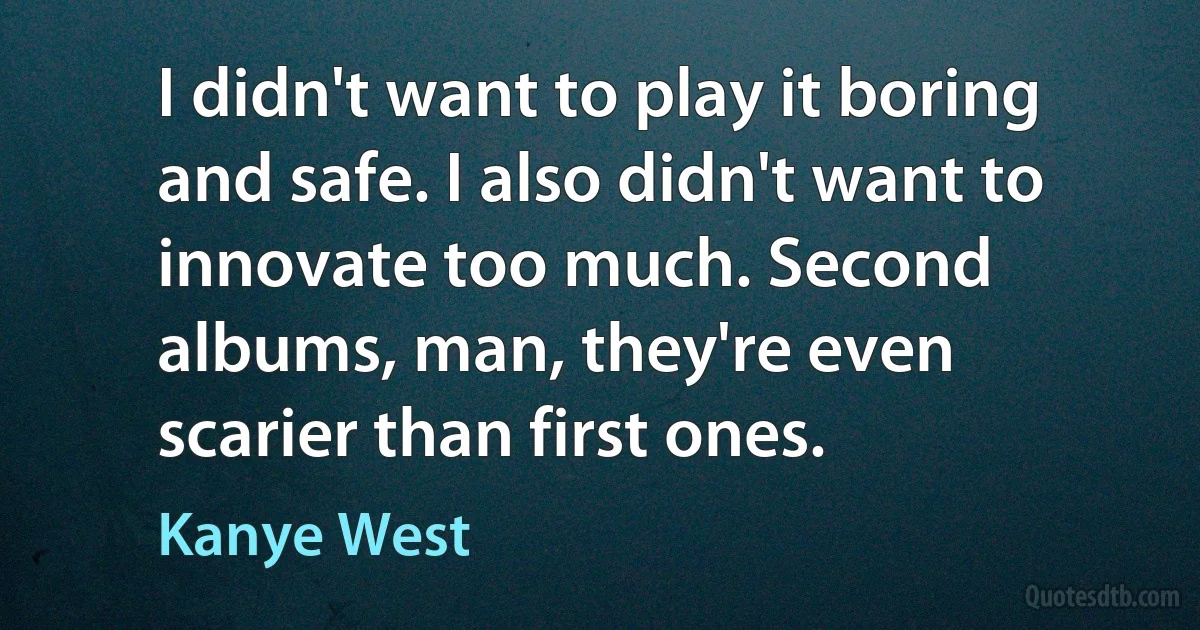 I didn't want to play it boring and safe. I also didn't want to innovate too much. Second albums, man, they're even scarier than first ones. (Kanye West)