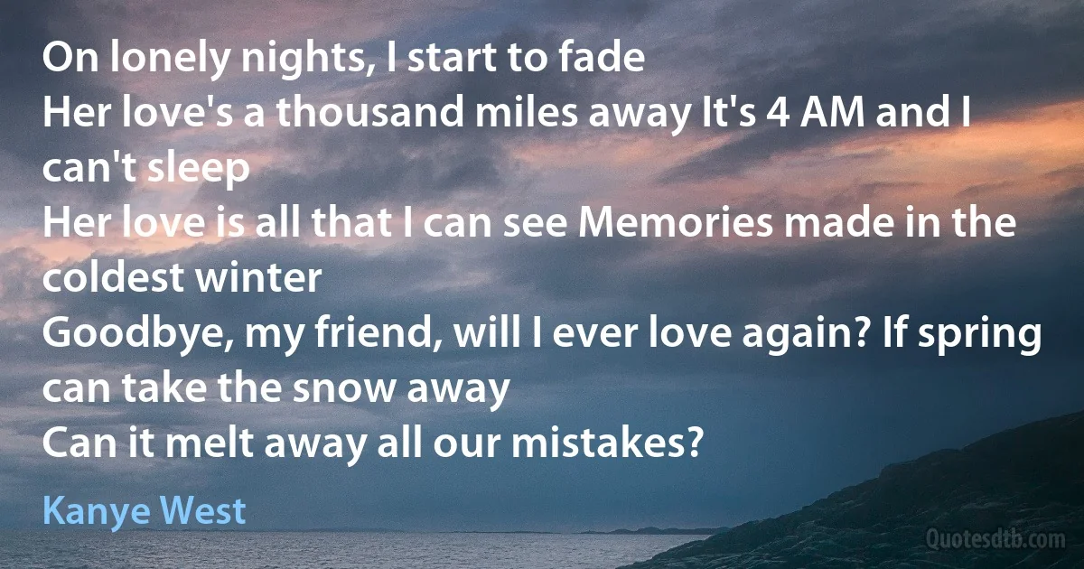 On lonely nights, I start to fade
Her love's a thousand miles away It's 4 AM and I can't sleep
Her love is all that I can see Memories made in the coldest winter
Goodbye, my friend, will I ever love again? If spring can take the snow away
Can it melt away all our mistakes? (Kanye West)