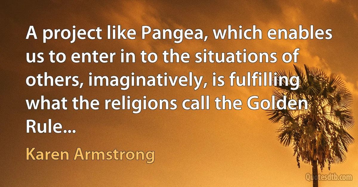 A project like Pangea, which enables us to enter in to the situations of others, imaginatively, is fulfilling what the religions call the Golden Rule... (Karen Armstrong)