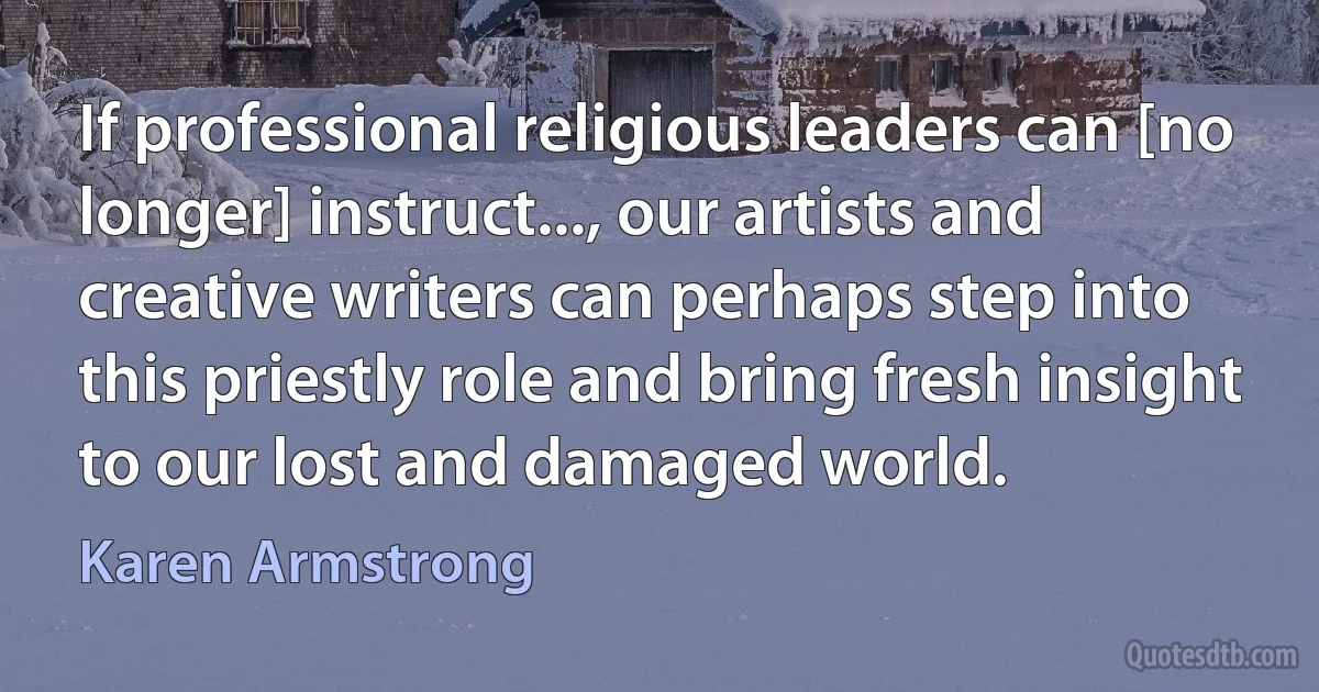 If professional religious leaders can [no longer] instruct..., our artists and creative writers can perhaps step into this priestly role and bring fresh insight to our lost and damaged world. (Karen Armstrong)