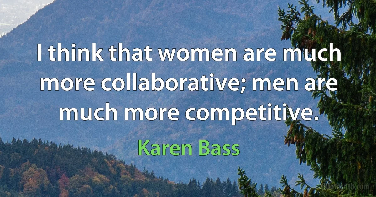 I think that women are much more collaborative; men are much more competitive. (Karen Bass)