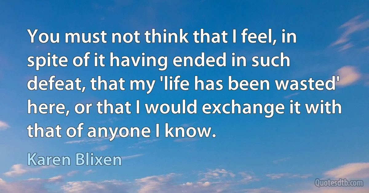 You must not think that I feel, in spite of it having ended in such defeat, that my 'life has been wasted' here, or that I would exchange it with that of anyone I know. (Karen Blixen)