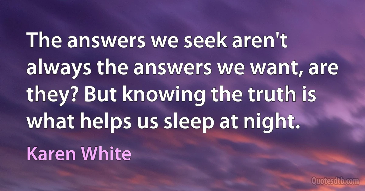 The answers we seek aren't always the answers we want, are they? But knowing the truth is what helps us sleep at night. (Karen White)