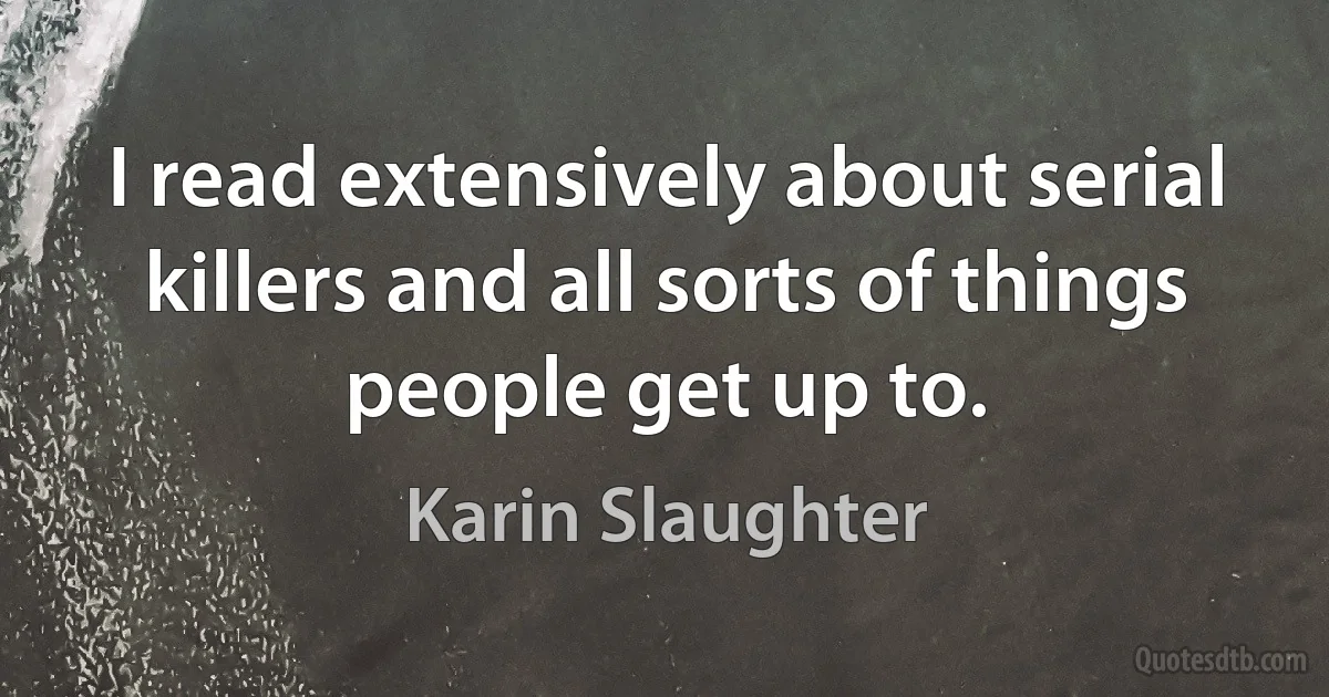 I read extensively about serial killers and all sorts of things people get up to. (Karin Slaughter)