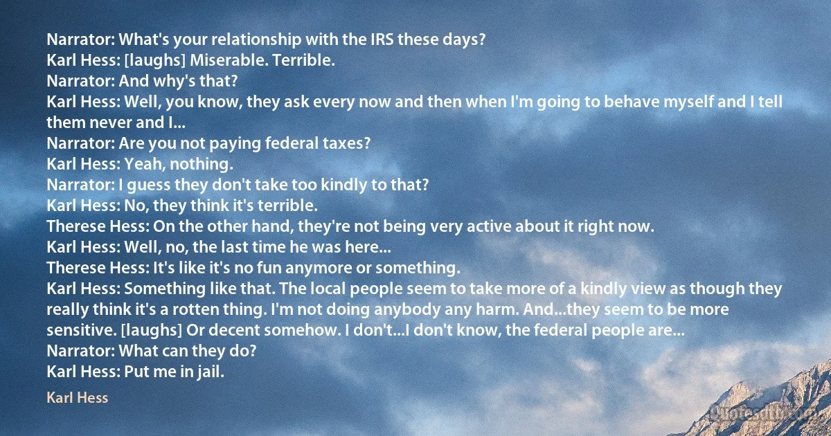 Narrator: What's your relationship with the IRS these days?
Karl Hess: [laughs] Miserable. Terrible.
Narrator: And why's that?
Karl Hess: Well, you know, they ask every now and then when I'm going to behave myself and I tell them never and I...
Narrator: Are you not paying federal taxes?
Karl Hess: Yeah, nothing.
Narrator: I guess they don't take too kindly to that?
Karl Hess: No, they think it's terrible.
Therese Hess: On the other hand, they're not being very active about it right now.
Karl Hess: Well, no, the last time he was here...
Therese Hess: It's like it's no fun anymore or something.
Karl Hess: Something like that. The local people seem to take more of a kindly view as though they really think it's a rotten thing. I'm not doing anybody any harm. And...they seem to be more sensitive. [laughs] Or decent somehow. I don't...I don't know, the federal people are...
Narrator: What can they do?
Karl Hess: Put me in jail. (Karl Hess)