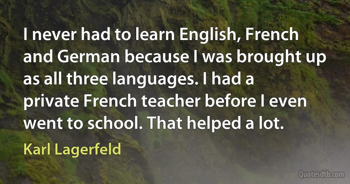 I never had to learn English, French and German because I was brought up as all three languages. I had a private French teacher before I even went to school. That helped a lot. (Karl Lagerfeld)