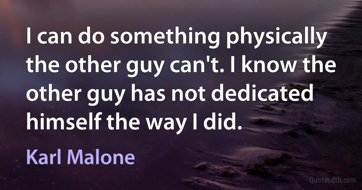 I can do something physically the other guy can't. I know the other guy has not dedicated himself the way I did. (Karl Malone)