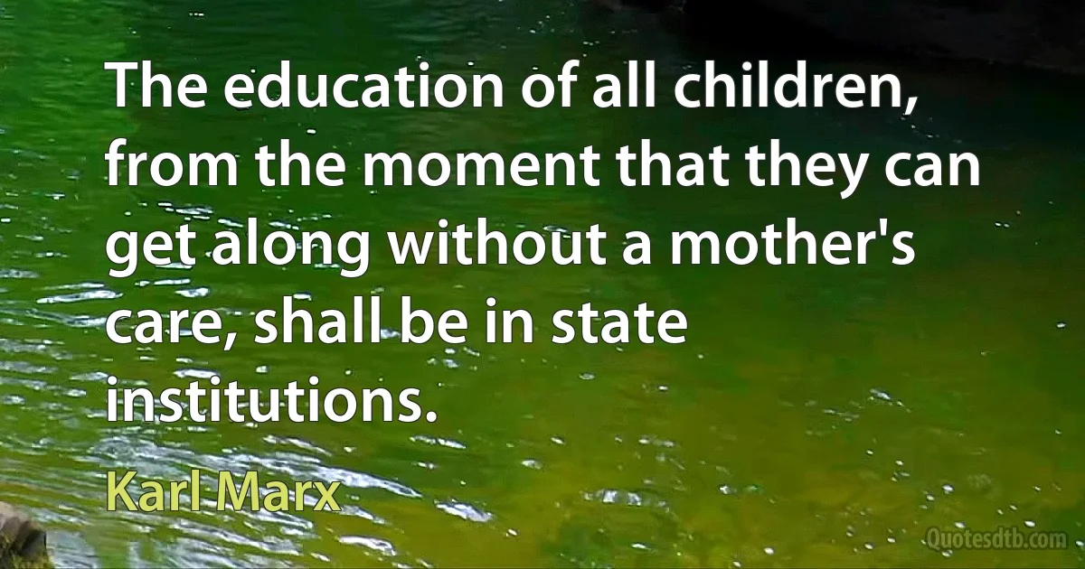 The education of all children, from the moment that they can get along without a mother's care, shall be in state institutions. (Karl Marx)