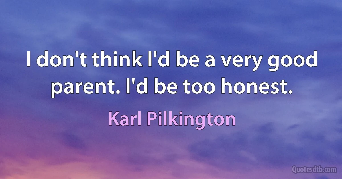 I don't think I'd be a very good parent. I'd be too honest. (Karl Pilkington)