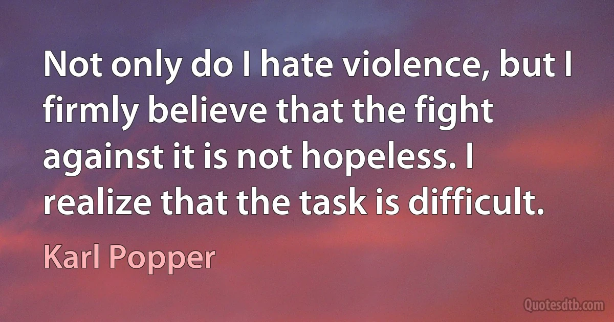 Not only do I hate violence, but I firmly believe that the fight against it is not hopeless. I realize that the task is difficult. (Karl Popper)