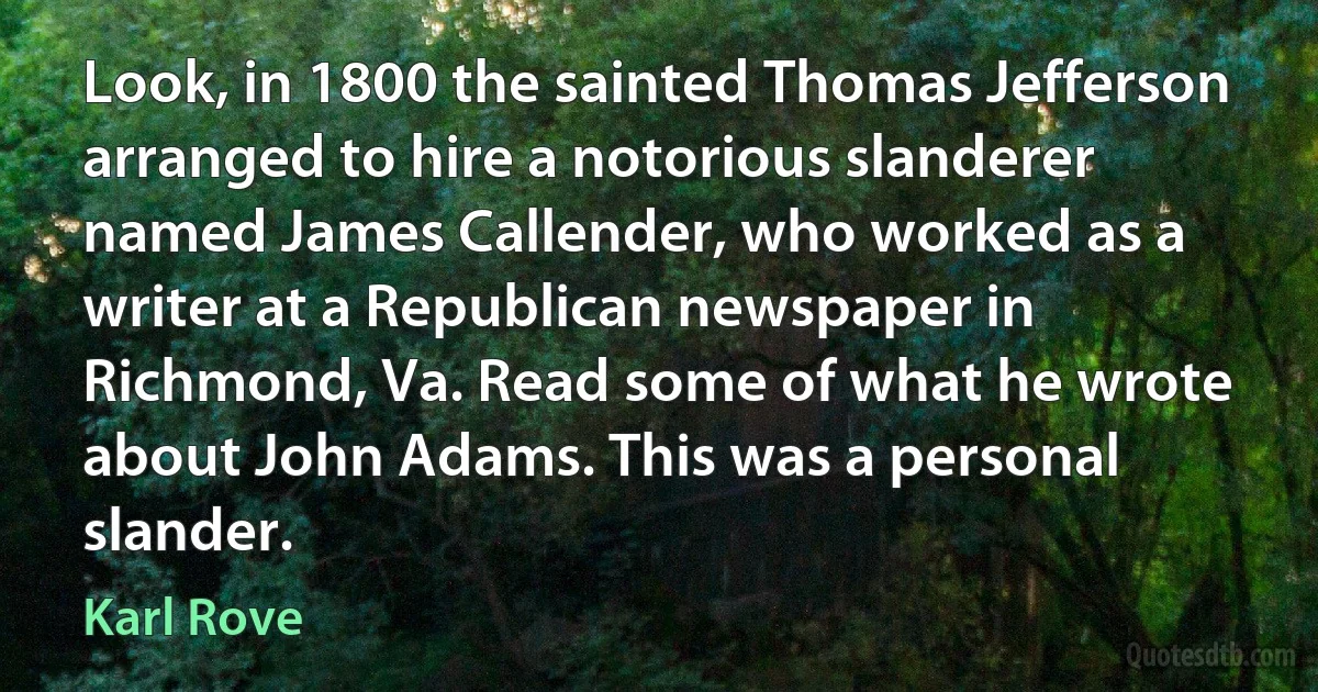 Look, in 1800 the sainted Thomas Jefferson arranged to hire a notorious slanderer named James Callender, who worked as a writer at a Republican newspaper in Richmond, Va. Read some of what he wrote about John Adams. This was a personal slander. (Karl Rove)