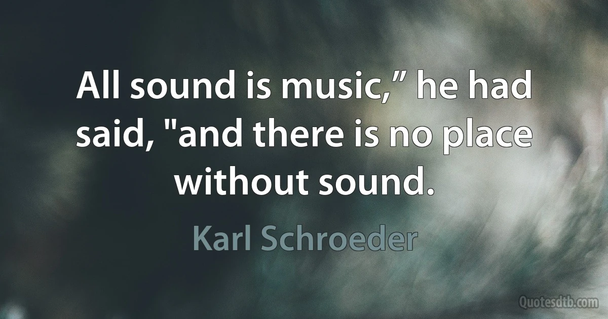 All sound is music,” he had said, "and there is no place without sound. (Karl Schroeder)