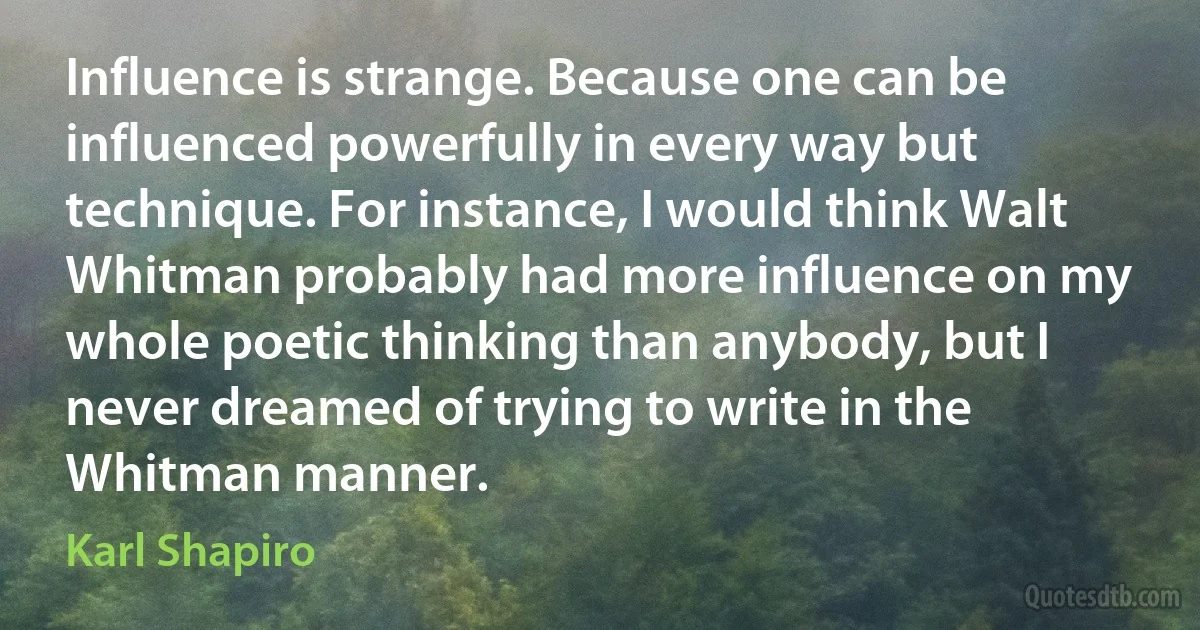 Influence is strange. Because one can be influenced powerfully in every way but technique. For instance, I would think Walt Whitman probably had more influence on my whole poetic thinking than anybody, but I never dreamed of trying to write in the Whitman manner. (Karl Shapiro)