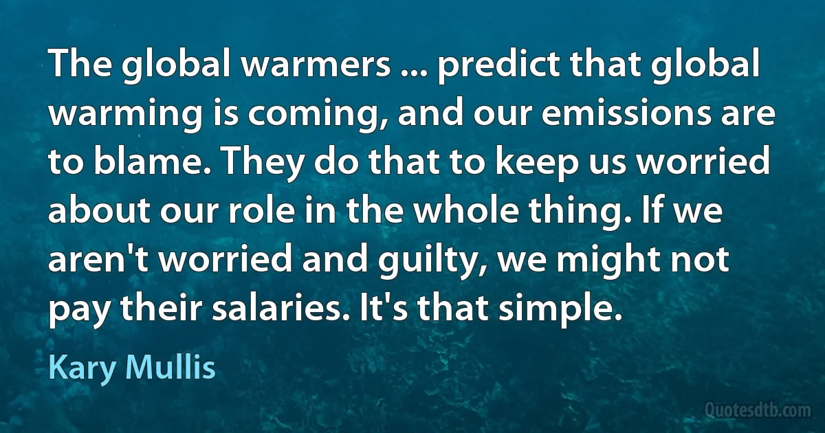 The global warmers ... predict that global warming is coming, and our emissions are to blame. They do that to keep us worried about our role in the whole thing. If we aren't worried and guilty, we might not pay their salaries. It's that simple. (Kary Mullis)