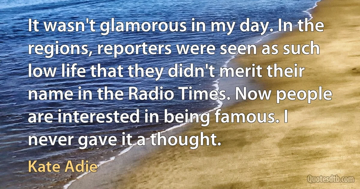 It wasn't glamorous in my day. In the regions, reporters were seen as such low life that they didn't merit their name in the Radio Times. Now people are interested in being famous. I never gave it a thought. (Kate Adie)