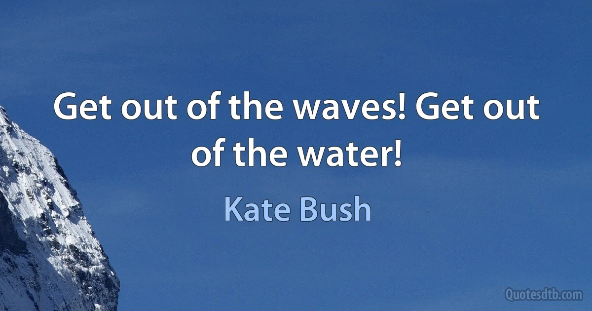 Get out of the waves! Get out of the water! (Kate Bush)