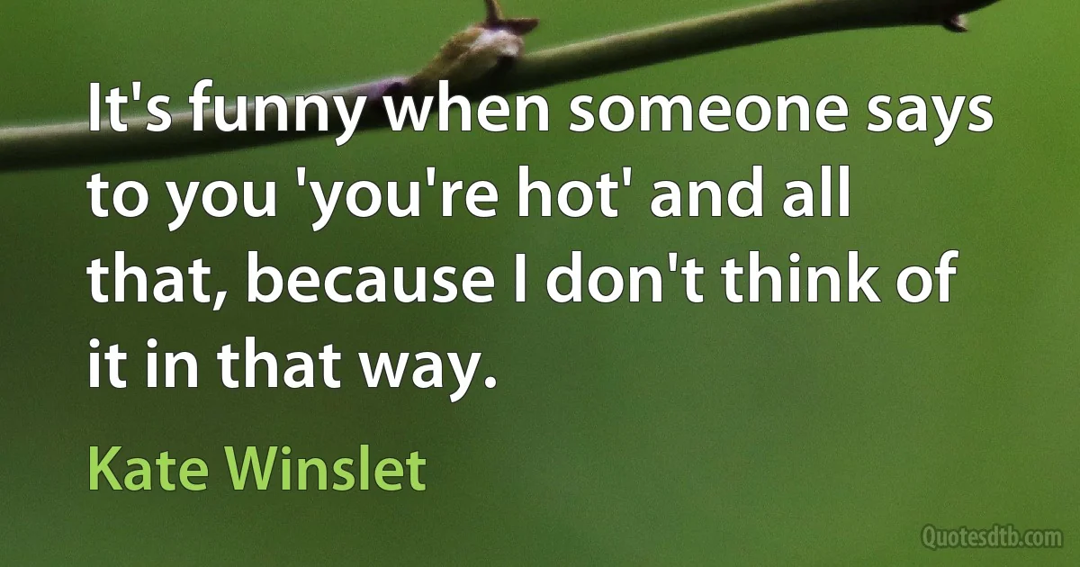 It's funny when someone says to you 'you're hot' and all that, because I don't think of it in that way. (Kate Winslet)