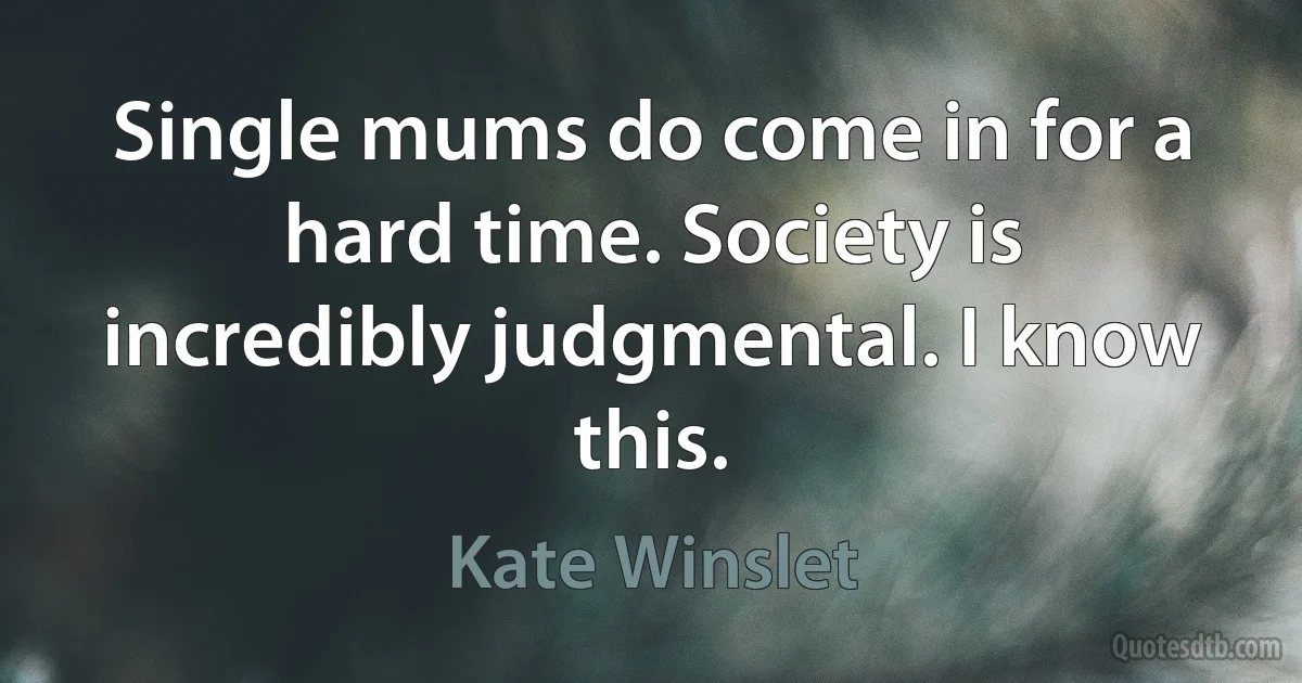 Single mums do come in for a hard time. Society is incredibly judgmental. I know this. (Kate Winslet)