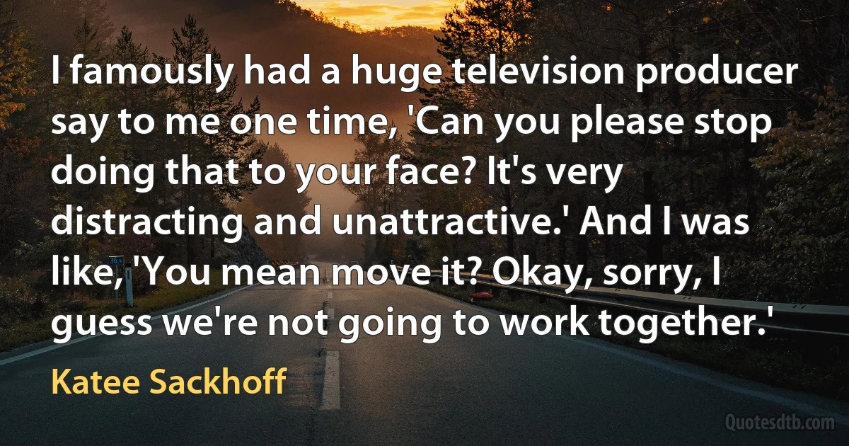 I famously had a huge television producer say to me one time, 'Can you please stop doing that to your face? It's very distracting and unattractive.' And I was like, 'You mean move it? Okay, sorry, I guess we're not going to work together.' (Katee Sackhoff)