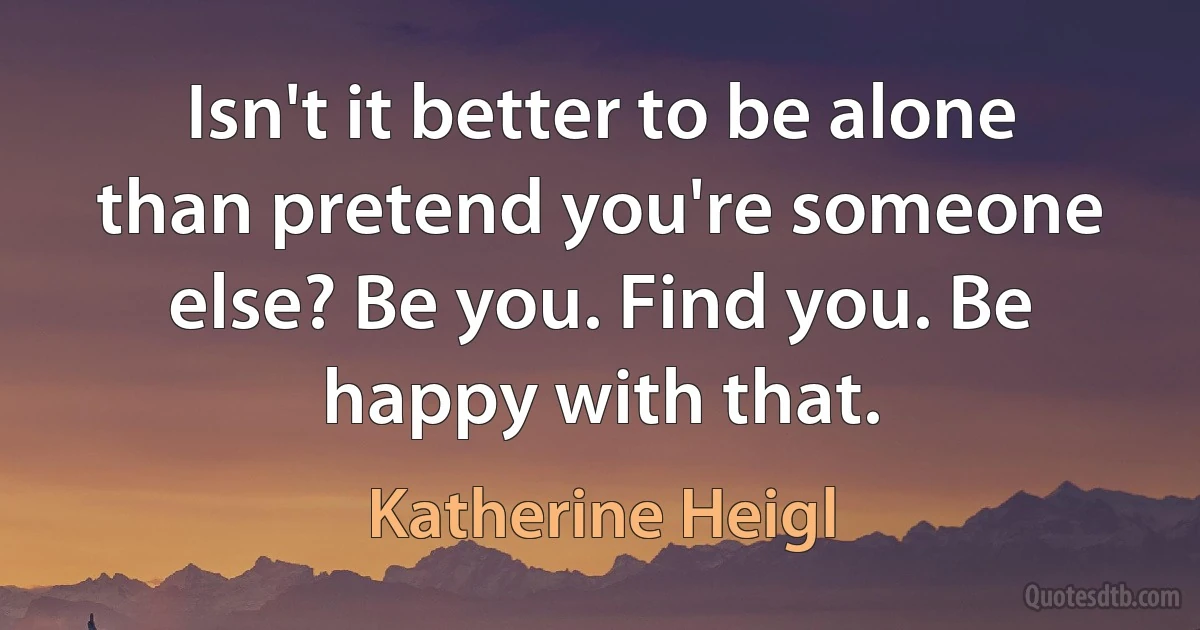 Isn't it better to be alone than pretend you're someone else? Be you. Find you. Be happy with that. (Katherine Heigl)