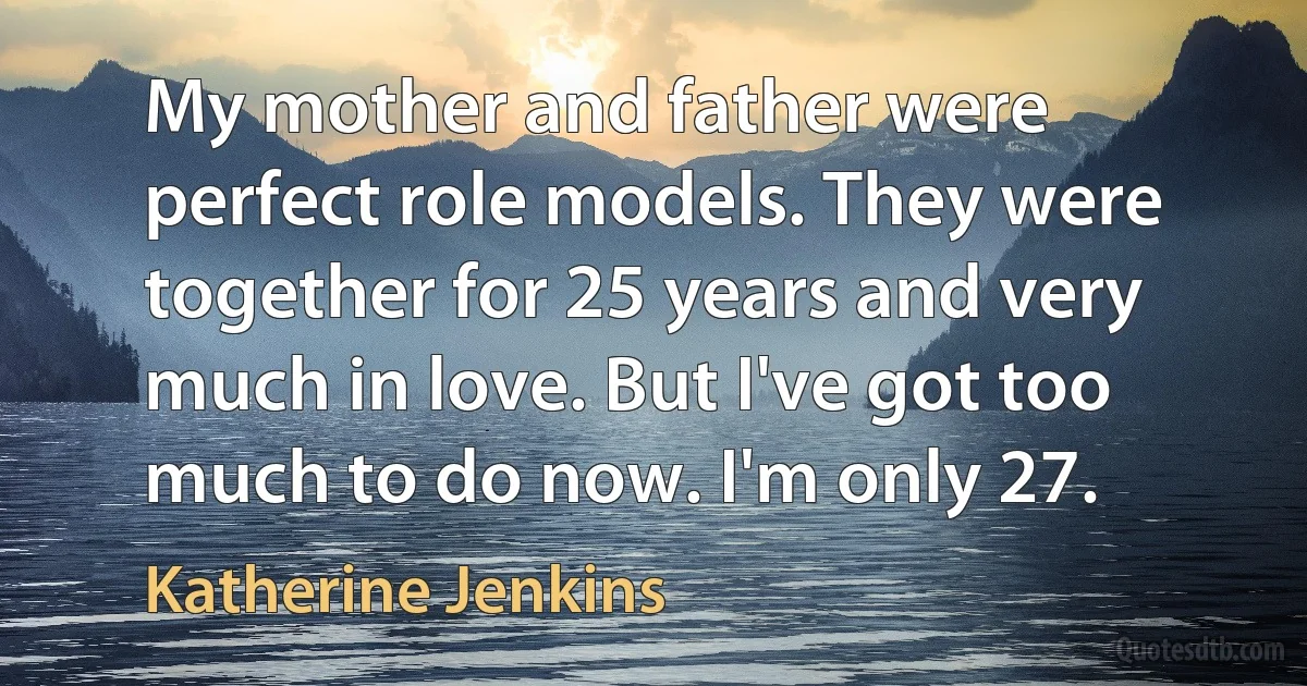 My mother and father were perfect role models. They were together for 25 years and very much in love. But I've got too much to do now. I'm only 27. (Katherine Jenkins)