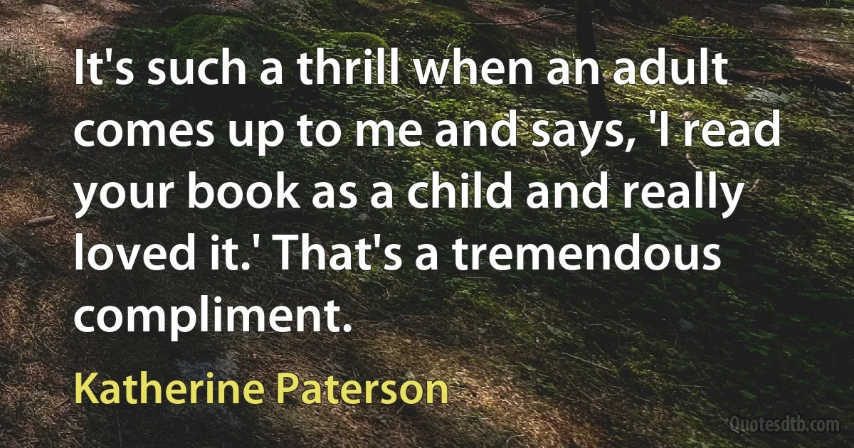 It's such a thrill when an adult comes up to me and says, 'I read your book as a child and really loved it.' That's a tremendous compliment. (Katherine Paterson)