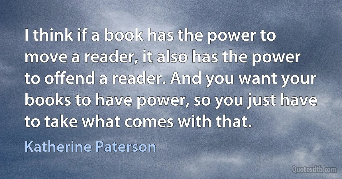 I think if a book has the power to move a reader, it also has the power to offend a reader. And you want your books to have power, so you just have to take what comes with that. (Katherine Paterson)