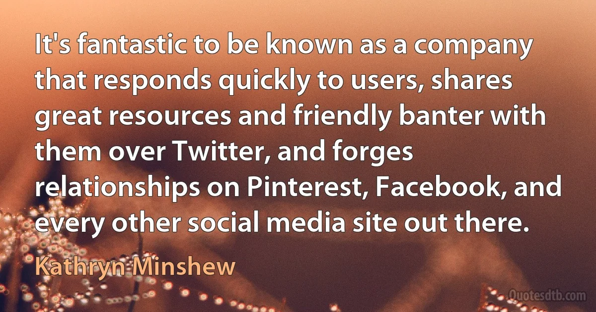 It's fantastic to be known as a company that responds quickly to users, shares great resources and friendly banter with them over Twitter, and forges relationships on Pinterest, Facebook, and every other social media site out there. (Kathryn Minshew)